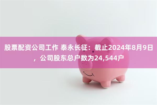 股票配资公司工作 泰永长征：截止2024年8月9日，公司股东总户数为24,544户