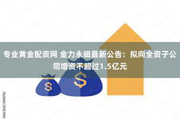 专业黄金配资网 金力永磁最新公告：拟向全资子公司增资不超过1.5亿元