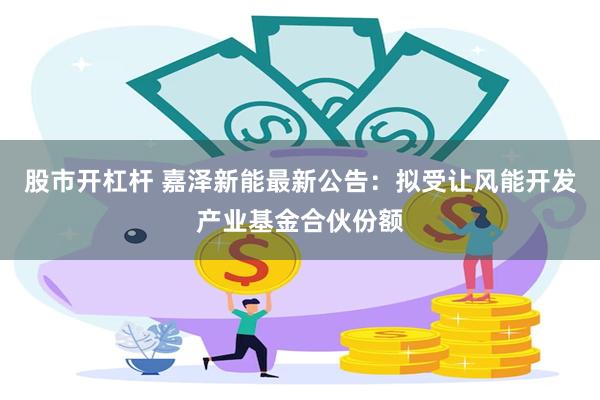 股市开杠杆 嘉泽新能最新公告：拟受让风能开发产业基金合伙份额