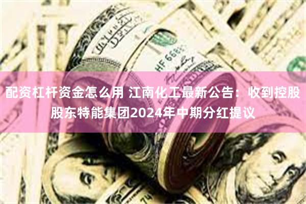 配资杠杆资金怎么用 江南化工最新公告：收到控股股东特能集团2024年中期分红提议