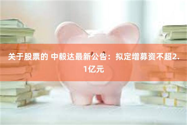 关于股票的 中毅达最新公告：拟定增募资不超2.1亿元