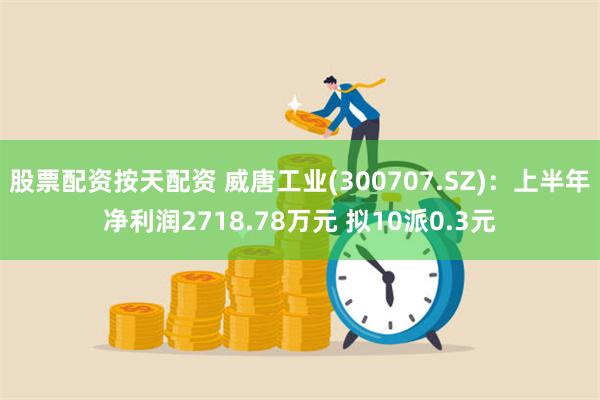 股票配资按天配资 威唐工业(300707.SZ)：上半年净利润2718.78万元 拟10派0.3元