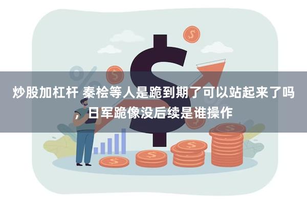 炒股加杠杆 秦桧等人是跪到期了可以站起来了吗，日军跪像没后续是谁操作