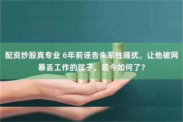 配资炒股真专业 6年前诬告朱军性骚扰，让他被网暴丢工作的弦子，现今如何了？