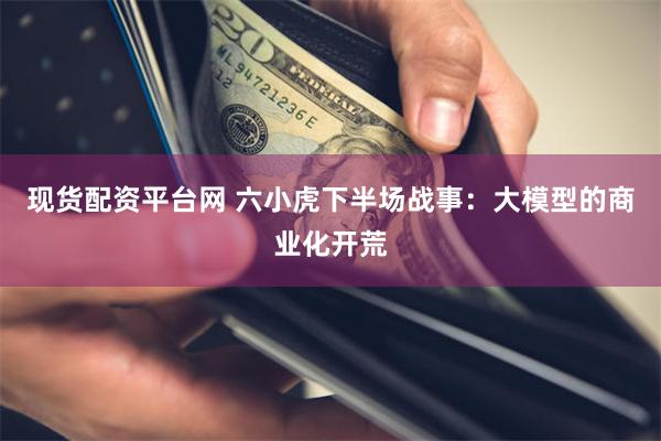 现货配资平台网 六小虎下半场战事：大模型的商业化开荒