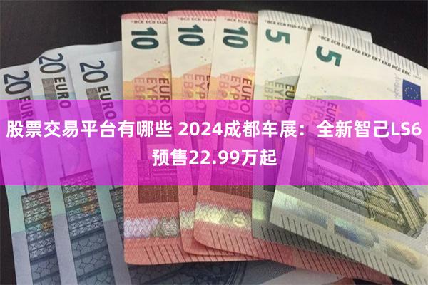 股票交易平台有哪些 2024成都车展：全新智己LS6预售22.99万起