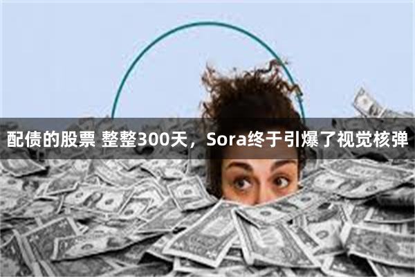 配债的股票 整整300天，Sora终于引爆了视觉核弹