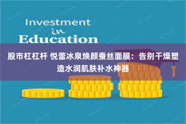 股市杠杠杆 悦蕾冰泉焕颜蚕丝面膜：告别干燥塑造水润肌肤补水神器