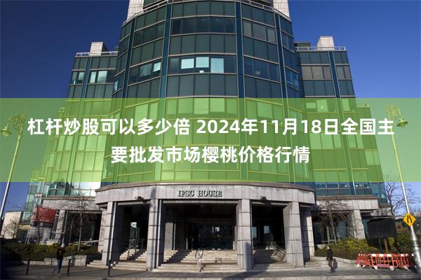 杠杆炒股可以多少倍 2024年11月18日全国主要批发市场樱桃价格行情