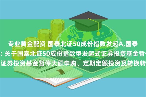 专业黄金配资 国泰北证50成份指数发起A,国泰北证50成份指数发起C: 关于国泰北证50成份指数型发起式证券投资基金暂停大额申购、定期定额投资及转换转入业务的公告