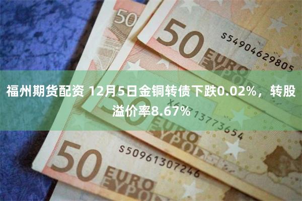 福州期货配资 12月5日金铜转债下跌0.02%，转股溢价率8.67%