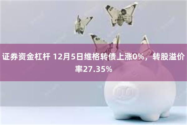 证券资金杠杆 12月5日维格转债上涨0%，转股溢价率27.35%