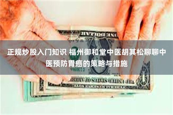 正规炒股入门知识 福州御和堂中医胡其松聊聊中医预防胃癌的策略与措施