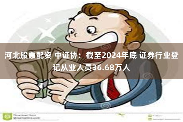 河北股票配资 中证协：截至2024年底 证券行业登记从业人员36.68万人