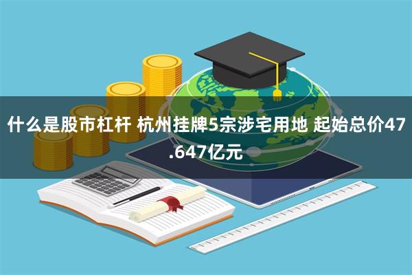 什么是股市杠杆 杭州挂牌5宗涉宅用地 起始总价47.647亿元