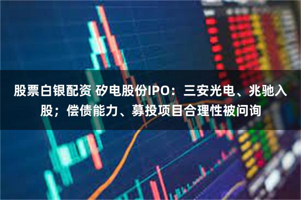 股票白银配资 矽电股份IPO：三安光电、兆驰入股；偿债能力、募投项目合理性被问询