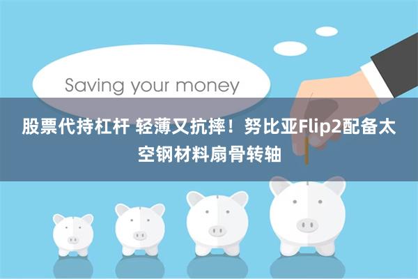 股票代持杠杆 轻薄又抗摔！努比亚Flip2配备太空钢材料扇骨转轴